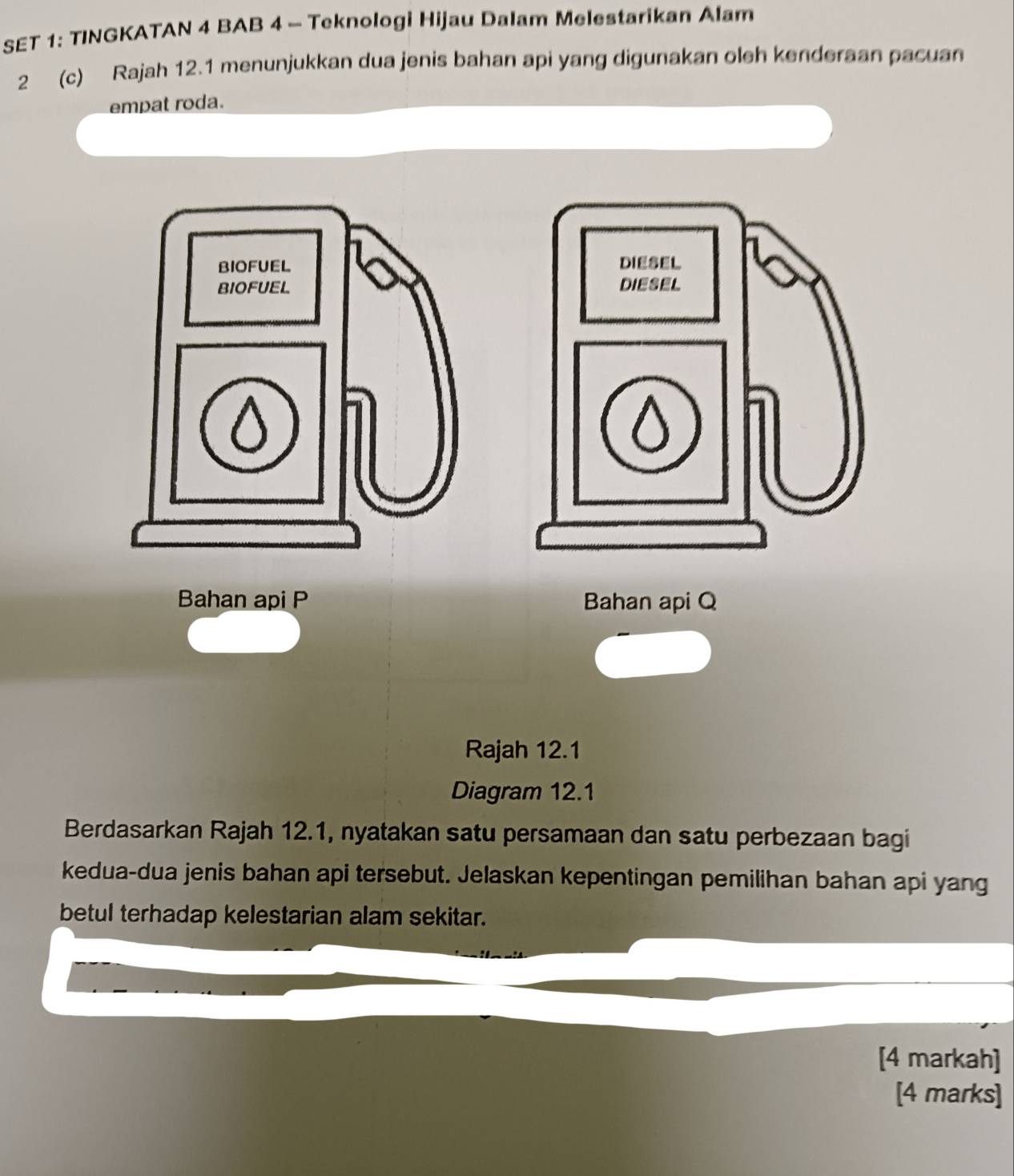 SET 1: TINGKATAN 4 BAB 4 - Teknologi Hijau Dalam Melestarikan Alam 
2 (c) Rajah 12.1 menunjukkan dua jenis bahan api yang digunakan oleh kenderaan pacuan 
empat roda. 
Bahan api P Bahan api Q
Rajah 12.1 
Diagram 12.1 
Berdasarkan Rajah 12.1, nyatakan satu persamaan dan satu perbezaan bagi 
kedua-dua jenis bahan api tersebut. Jelaskan kepentingan pemilihan bahan api yang 
betul terhadap kelestarian alam sekitar. 
[4 markah] 
[4 marks]