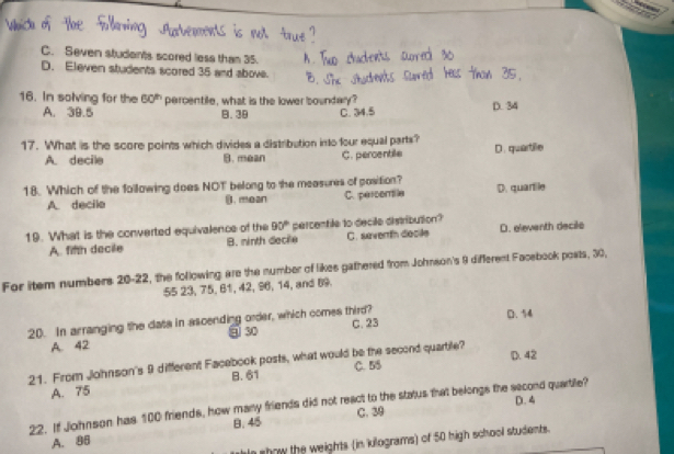 C. Seven students scored less than 35.
D. Eleven students scored 35 and above.
16. In solving for the 60^(th) percentile, what is the lower boundary?
A. 39.5 B. 39 C. 34.5 D. 34
17. What is the score points which divides a distribution into four equal parts?
A. decile B. mean C. percentile D. quartille
18. Which of the following does NOT belong to the measures of position? D. quartile
A. decile B. mean C. percomlle
19. What is the converted equivalence of the 90° percentile to decile distribution?
A finh decile B. ninth decile C. saverth decile D. eleventh decile
For item numbers 20-22, the following are the number of likes gathered from Johnson's 9 different Facebook posts, 30,
55 23, 75, 61, 42, 96, 14, and 89
20. In arranging the data in ascending order, which comes third? D. 54
A. 42 ⑨ 30 C. 23
D. 42
21. From Johnson's 9 different Facebook posts, what would be the second quartile?
B. 61
A. 75 C. 55
22. If Johnson has 100 friends, how many friends did not react to the status that belongs the second quartile? D. 4
B. 45
A. 86 C. 39
le show the weights (in kilograms) of 50 high school students.