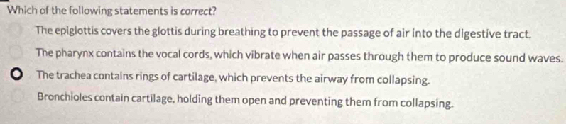 Which of the following statements is correct?
The epiglottis covers the glottis during breathing to prevent the passage of air into the digestive tract.
The pharynx contains the vocal cords, which vibrate when air passes through them to produce sound waves.
o The trachea contains rings of cartilage, which prevents the airway from collapsing.
Bronchioles contain cartilage, holding them open and preventing them from collapsing.