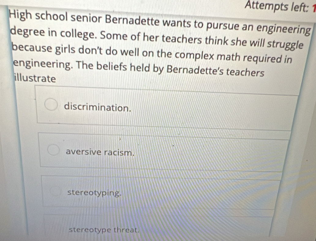 Attempts left: 1
High school senior Bernadette wants to pursue an engineering
degree in college. Some of her teachers think she will struggle
because girls don't do well on the complex math required in
engineering. The beliefs held by Bernadette’s teachers
illustrate
discrimination.
aversive racism.
stereotyping.
stereotype threat.