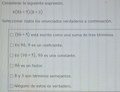 Considerar la siguiente expresión.
4(9b+5)(8+3)
Seleccionar todos los enunciados verdaderos a continuación.
(9b+5) está escrito como una suma de tres términos.
En 96, 9 es un coeficiente.
En (9b+5) , 9b es una constante.
96 es un factor.
8 y 3 son términos semejantes.
Ninguno de estos es verdadero.