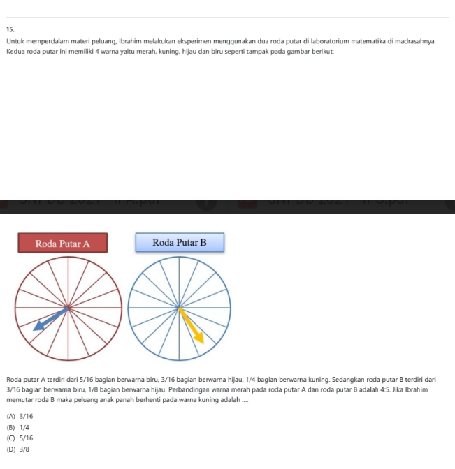 Untuk memperdalam materi peluang, Ibrahim melakukan eksperimen menggunakan dua roda putar di laboratorium matematika di madrasahnya.
Kedua roda putar ini memiliki 4 warna yaîtu merah, kuning, hijau dan biru seperti tampak pada gambar berikut:
Roda Putar A Roda Putar B
Roda putar A terdiri dari 5/16 bagian berwarna biru, 3/16 bagian berwarna hijau, 1/4 bagian berwarna kuning. Sedangkan roda putar B terdiri dari
3/16 bagian berwarna biru, 1/8 bagian berwarna hijau. Perbandingan warna merah pada roda putar A dan roda putar B adalah 4:5. Jika Ibrahim
memutar roda B maka peluang anak panah berhenti pada warna kuning adalah ....
(A) 3/16
(B) 1/4
(C) 5/16
(D) 3/8