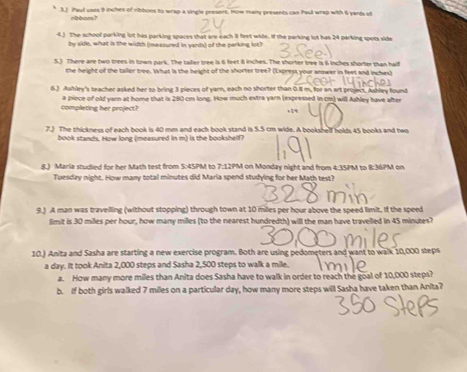 3.) Paul uses 9 inchts of ribbons to wrap a single present. How many presents can Paul wrap with 6 yards of 
ribbons? 
4.) The school parking lot has parking spaces that are each 8 feet wide. If the parking lot has 24 parking spots side 
by side, what is the width (measured in yards) of the parking lot? 
5.) There are two trees in town park. The talfer tree is 6 feet 8 inches. The shorter tree is 6 inches shorter than balf 
the height of the taller tree. What is the height of the shorter tree? (Express your answer in feet and inches) 
6.) Ashley's teacher asked her to bring 3 pieces of yarn, each no shorter than 0.8 m, for an art project. Ashley found 
a piece of old yarn at home that is 280 cm long. How much extra yarn (expressed in cm) willl Ashley have after 
completing her project? 
7.) The thickness of each book is 40 mm and each book stand is 5.5 cm wide. A bookshelf holds 45 books and two 
book stands. How long (measured in m) is the bookshelf? 
8.) Maria studied for her Math test from 5:45PM to 7:12PM on Monday night and from 4:35PM to 8:36PM on 
Tuesday night. How many total minutes did Maria spend studying for her Math test? 
9.) A man was travelling (without stopping) through town at 10 miles per hour above the speed limit. If the speed 
limit is 30 miles per hour, how many milles (to the nearest hundredth) willl the man have travelled in 45 minutes? 
10.) Anita and Sasha are starting a new exercise program. Both are using pedometers and want to walk 10,000 steps
a day. It took Anita 2,000 steps and Sasha 2,500 steps to walk a mile. 
a. How many more miles than Anita does Sasha have to walk in order to reach the goal of 10,000 steps? 
b. If both girls walked 7 miles on a particular day, how many more steps will Sasha have taken than Anita?