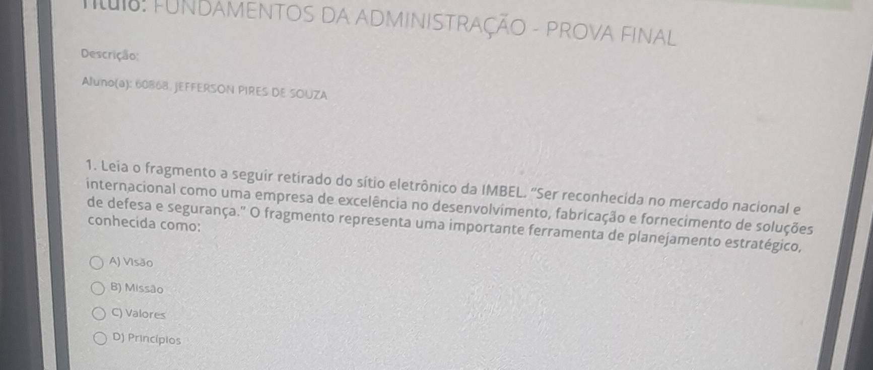 Tt: FUNDAMENTOS DA ADMINISTRaÇÃO - PROVA FINAl
Descrição:
Aluno(a): 60868. JEFFERSON PIRES DE SOUZA
1. Leia o fragmento a seguir retirado do sítio eletrônico da IMBEL. "Ser reconhecida no mercado nacional e
internacional como uma empresa de excelência no desenvolvimento, fabricação e fornecimento de soluções
conhecída como:
de defesa e segurança." O fragmento representa uma importante ferramenta de planejamento estratégico,
A) Visão
B) Missão
C) Valores
D) Princípios