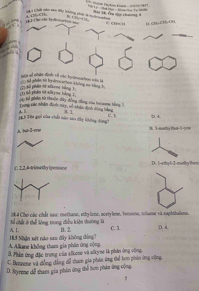 tóng thu đụ
GV: Huỳnh Thị Kim Khánh - 0707517837
Vật Lý - Hoá Học - Khoa Học Tự Nhiên
18,1 Chất nào sau đây không phải là hydrocarbon Bài 18, Ôn tập chương 4
A. CH₃ - CH₃, B.
35 mL g
o các hyd CH_2=CH_2.
60°C
* ón thiể cáa các còa nh
rocarbon trên là
1) Số phân tử hydrocarbon không no bằng 5;
(2) Số phân tử alkene bằng 3;
(3) Số phân tử alkyne bằng 2;
(4) Số phân từ thuộc dãy đồng dẳng của benzene bằng 3
Trong các nhận định này, số nhận định đúng bằng
A. 1. B. 2.
C. 3. D. 4.
18,3 Tên gọi của chất nào sau dây không dúng?
A. but -2 -ene
B. 3 -methylbut -1 -yne
D. 1 -ethyl- 2 -methylben
C. 2, 2, 4 -trimethylpentane
18.4 Cho các chất sau: methane, ethylene, acetylene, benzene, toluene và naphthalene.
Số chất ở thể lỏng trong điều kiện thường là
C. 3.
A. 1. B. 2. D. 4.
18.5 Nhận xét nào sau đây không đúng?
A. Alkane không tham gia phản ứng cộng.
B. Phản ứng đặc trưng của alkene và alkyne là phản ứng cộng.
C. Benzene và đồng đẳng dễ tham gia phản ứng thế hơn phản ứng cộng.
D. Styrene dễ tham gia phản ứng thế hơn phản ứng cộng.
7