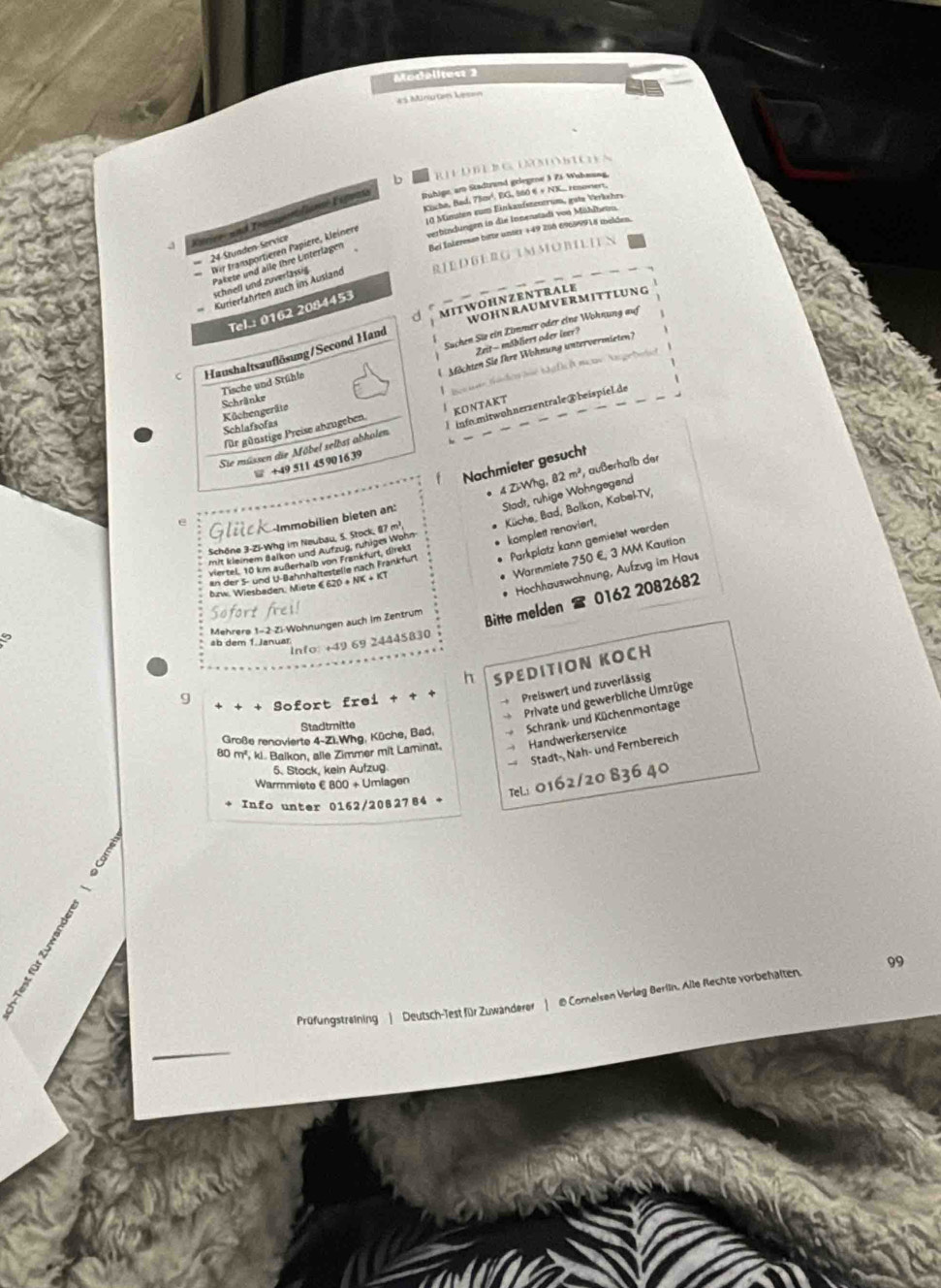 Modalitest 2
a s Münic tan Léan
o RIE D BERG UMNOBTCN
ühige, am Stadtrund gelegene 3 75 Wahsung,
Kicha, Bad, 7ltr'. EG, 5606 + NK... renoviert,
10 Minuten zum Einkaufsncntrum, gete Verkehrs
3   Cariee  und Transper fiarsé Figuase
nerbindungen in die Innenstadi von Mühlhetn.
24-Stunden-Service
Pakete und alle thre Unterlagen Bei Interessn bitte unter +49 200 69689918 melden.
Wir transportieren Papière, kleinere
R IE D G ER G IM MOBIL IN
schnell und zuverlässig
Kurierfährten auch ins Ausland
MIT W OH N ZEN TRA LE
WOHNRAUMVERMITTLUNG
Tel.: 0162 2084453
Suchen Sie ein Zimmer oder eine Wohnung auf
Zeit- möbliers oder leer?
Möchten Sie Ihre Wohnung untervermieten7
C Haushaltsauflösung/Second Hand
Tische und Stühle
Köchengeräte Schränke
für günstige Preise abzugeben. KONTAKT
Schlafsofas
Sie müssen die Möbel selbst abholen ∫ info.mitwohnerzentrale③beispiel de
Nachmieter gesucht
 +49 511 45 90 16 39
* 4 Zi-Whg, 82 m²  außerhalb der
Stadt, ruhige Wohngegend
Küche, Bad, Balkon, Kabel-TV,
e Glück Immobilien bieten an:
Schöne 3-Zi-Whg im Neubau, 5. Stock, 87 m²
mit kleinem Balkon und Aufzug, ruhiges Wohn komplett renoviert.
Warmmiete 750 €, 3 MM Kaution
In der S- und U-Bahnhaltestelle nach Frankfürt Parkplatz kann gemietet werden
viertel. 10 km außerhalb von Frankfurt, direkt
Hochhauswöhnung, Aufzug im Haus
bw Wiesbaden. Miete € 620 + NK + KT
rt   
Mehrere 1-2-Zi-Wohnungen auch im Zentrum
Bitte melden  0162 2082682
ab dem 1. Januar.
Info: +49 69 24445830
h SPEDITION KOCH
g Sofort frei  
Preiswert und zuverlässig
Private und gewerbliche Umzüge
Große renovierte 4-Z1.Whg, Küche, Bad, Schrank- und Küchenmontage
Stadtmitte
80 m², kl. Balkon, alle Zimmer mit Laminat. Handwerkerservice
Stadt-, Nah- und Fernbereich
5. Stock, kein Aufzug
Tel: 0162/20 836 40
Warmmiete € 800 + Umlagen
Info unter 0162/2082784 +
a
Prüfungstreining | Deutsch-Test für Zuwanderer | @ Comelsen Verlag Berlin. Alle Rechte vorbehalten 99
_