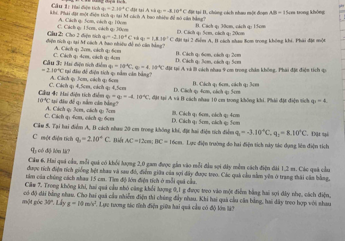 bằng điện tích. zày
Câu 1: Hai điện tích q_1=2.10^(-8)C đặt tại A và q_2=-8.10^(-8)C đặt tại B, chủng cách nhau một đoạn AB=15cm trong không
khí. Phái đặt một điện tích q₃ tại M cách A bao nhiêu để nó cân bằng?
A. Cách q: 5cm, cách q₂ 10cm B. Cách q: 30cm, cách q₂ 15cm
C. Cách q: 15cm, cách q: 30cm D. Cách q₁ 5cm, cách q₂ 20cm
Câu 2: Cho 2 điện tích q_1=-2.10^(-8)C và q_2=1.8.10^(-7)C
điện tích q5 tại M cách A bao nhiêu để nó cân bằng? đặt tại 2 điểm A, B cách nhau 8cm trong không khí. Phải đặt một
A. Cách q: 2cm, cách q₂ 6cm B. Cách q: 6cm, cách q₂ 2cm
C. Cách qị 4cm, cách q₂ 4cm D. Cách qí 3cm, cách q₂ 5cm
Câu 3: Hai điện tích điểm q_1=10^(-8)C,q_2=4.10^(-8)C
=2.10^(-6)C tại đâu để điện tích q₃ nằm cân bằng? đặt tại A và B cách nhau 9 cm trong chân không. Phải đặt điện tích qx
A. Cách q₁ 3cm, cách q₂ 6cm B. Cách q₁ 6cm, cách q₂ 3cm
C. Cách q₁ 4,5cm, cách q₂ 4,5cm D. Cách q1 4cm, cách q₂ 5cm
Câu 4: Hai điện tích điểm q_1=q_2=-4.10^(-6)C , đặt tại A và B cách nhau 10 cm trong không khí. Phải đặt điện tích q_3=4.
10^(-8)C tại đâu để q5 nằm cân bằng?
A. Cách q₁ 3cm, cách q₂ 7cm B. Cách q1 6cm, cách q₂ 4cm
C. Cách q₁ 4cm, cách q₂ 6cm D. Cách q1 5cm, cách q2 5cm
Câu 5. Tại hai điểm A, B cách nhau 20 cm trong không khí, đặt hai điện tích điểm q_1=-3.10^(-6)C,q_2=8.10^6C. Đặt tại
C một điện tích q_3=2.10^(-6)C Biết AC=12cm;BC=16cm. Lực điện trường do hai điện tích này tác dụng lên điện tích
q_3 có độ lớn là?
Câu 6. Hai quả cầu, mỗi quả có khối lượng 2,0 gam được gắn vào mỗi đầu sợi dây mềm cách điện dài 1,2 m. Các quả cầu
được tích điện tích giống hệt nhau và sau đó, điểm giữa của sợi dây được treo. Các quả cầu nằm yên ở trạng thái cân bằng,
tâm của chúng cách nhau 15 cm. Tìm độ lớn điện tích ở mỗi quả cầu.
Câu 7. Trong không khí, hai quả cầu nhỏ cùng khối lượng 0,1 g được treo vào một điểm bằng hai sợi dây nhẹ, cách điện,
có độ dài bằng nhau. Cho hai quả cầu nhiễm điện thì chúng đầy nhau. Khi hai quả cầu cân bằng, hai dây treo hợp với nhau
một góc 30° Lầy g=10m/s^2 T. Lực tương tác tĩnh điện giữa hai quả cầu có độ lớn là?