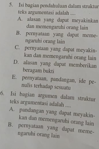 Isi bagian pendahuluan dalam struktur
teks argumentasi adalah ....
A. alasan yang dapat meyakinkan
dan memengaruhi orang lain
B. pernyataan yang dapat meme-
ngaruhi orang lain
C. pernyataan yang dapat meyakin-
kan dan memengaruhi orang lain
D. alasan yang dapat memberikan
beragam bukti
E. pernyataan, pandangan, ide pe-
nulis terhadap sesuatu
6. Isi bagian argumen dalam struktur
teks argumentasi adalah ....
A. pandangan yang dapat meyakin-
kan dan memengaruhi orang lain
B. pernyataan yang dapat meme-
ngaruhi orang lain