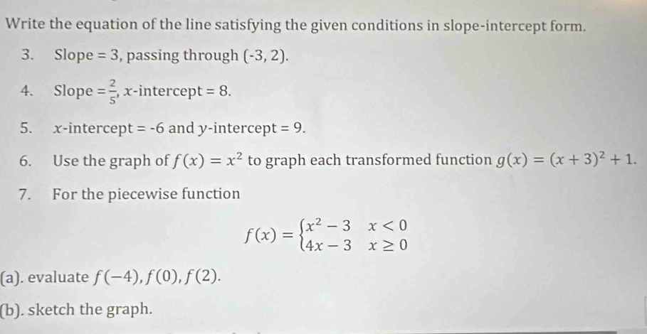 Write the equation of the line satisfying the given conditions in slope-intercept form. 
3. Slope =3 , passing through (-3,2). 
4. Slope = 2/5  , x -intercep + =8. 
5. x-intercept =-6 and y -intercep t =9. 
6. Use the graph of f(x)=x^2 to graph each transformed function g(x)=(x+3)^2+1. 
7. For the piecewise function
f(x)=beginarrayl x^2-3x<0 4x-3x≥ 0endarray.
(a). evaluate f(-4), f(0), f(2). 
(b). sketch the graph.