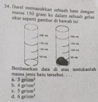 Darel memasukkan sebuah batu dengan
massa 150 gram ke dalam sebuah gelas
ukur seperti gambar di bawah ini
Berdasarkan data di atas tentukanlah
massa jenis batu tersebut. . . .
a. 3gr/cm^3
b. 4gr/cm^3
c. 5gr/cm^3
d. 6gr/cm^3