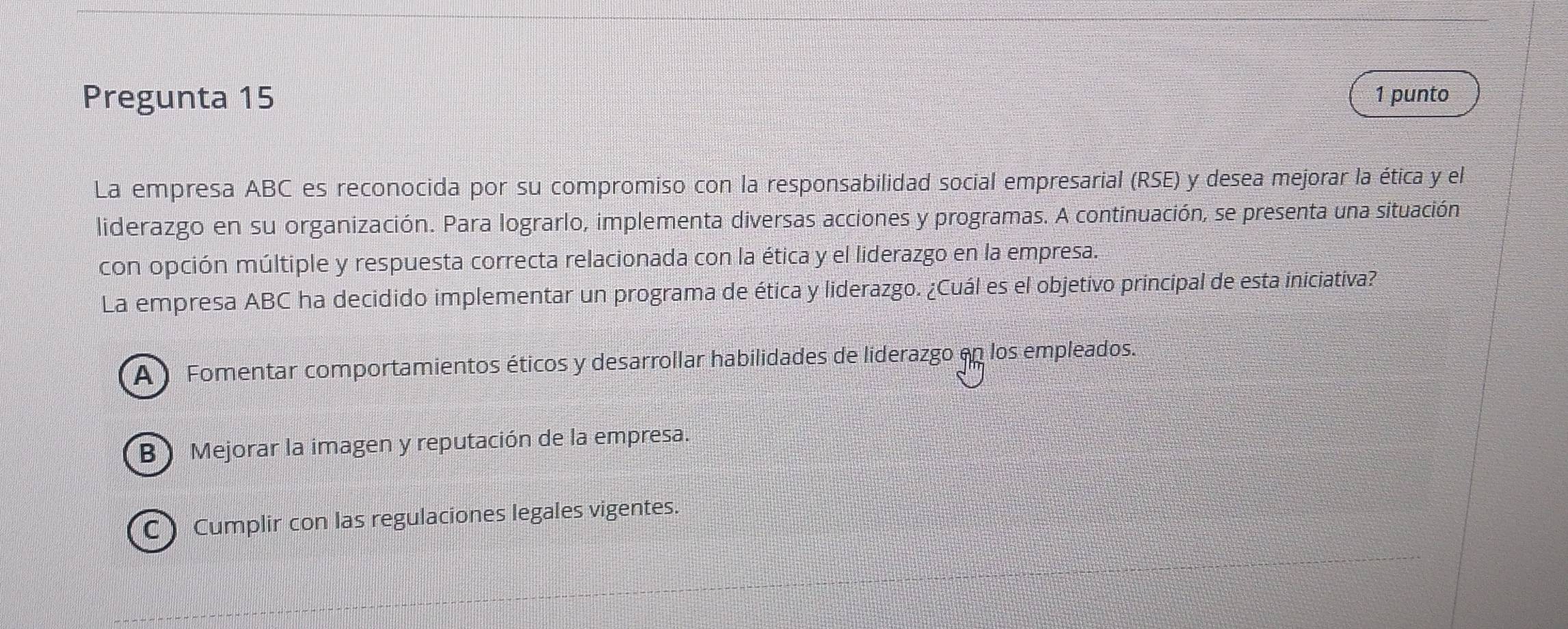 Pregunta 15 1 punto
La empresa ABC es reconocida por su compromiso con la responsabilidad social empresarial (RSE) y desea mejorar la ética y el
liderazgo en su organización. Para lograrlo, implementa diversas acciones y programas. A continuación, se presenta una situación
con opción múltiple y respuesta correcta relacionada con la ética y el liderazgo en la empresa.
La empresa ABC ha decidido implementar un programa de ética y liderazgo. ¿Cuál es el objetivo principal de esta iniciativa?
A Fomentar comportamientos éticos y desarrollar habilidades de liderazgo en los empleados.
B Mejorar la imagen y reputación de la empresa.
CCumplir con las regulaciones legales vigentes.