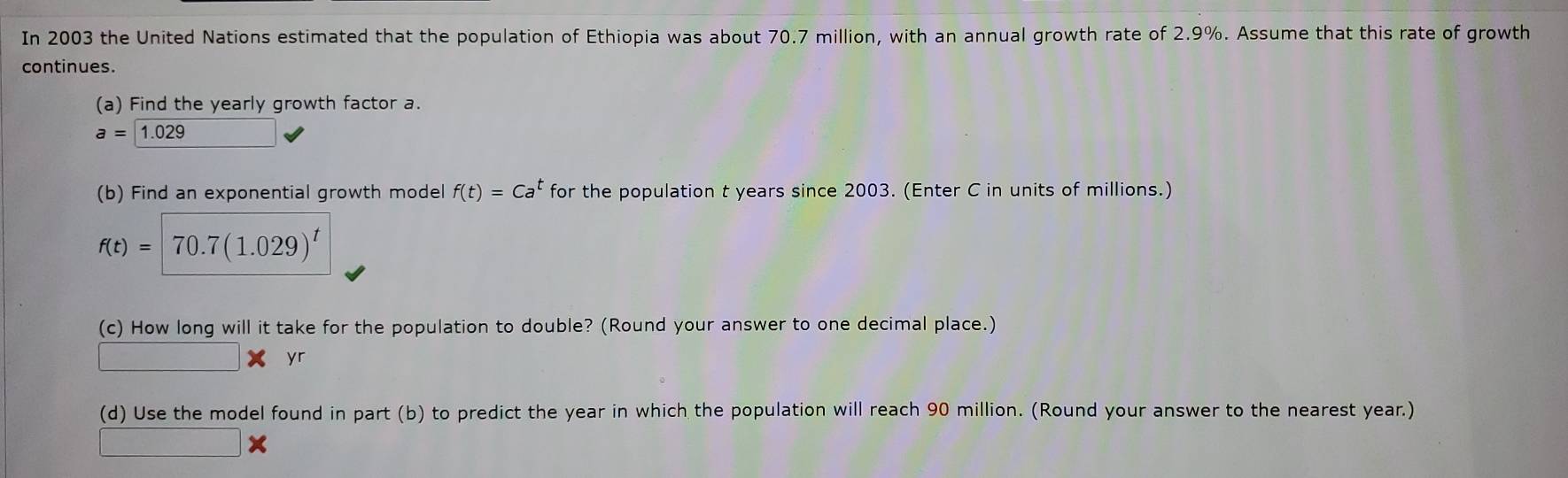 In 2003 the United Nations estimated that the population of Ethiopia was about 70.7 million, with an annual growth rate of 2.9%. Assume that this rate of growth 
continues. 
(a) Find the yearly growth factor a.
a=1.029
(b) Find an exponential growth model f(t)=Ca^t for the population t years since 2003. (Enter C in units of millions.)
f(t)= 70.7(1.029)^t
(c) How long will it take for the population to double? (Round your answer to one decimal place.) 
yr 
(d) Use the model found in part (b) to predict the year in which the population will reach 90 million. (Round your answer to the nearest year.)