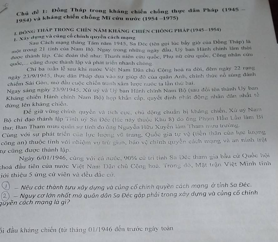 Chủ đề 1: Đồng Tháp trong kháng chiến chống thực dân Pháp (1945 -
1954) và kháng chiến chống Mĩ cứu nước (1954 -1975)
I. đòng tháp tROng ChÍn năm kháng chiên Chông pháp (1945- 1954)
1. Xây dựng và cũng cổ chính quyền cách mạng
Sau Cách mạng tháng Tám năm 1945, Sa Đéc (tên gọi lúc bầy giờ của Đồng Tháp) là
một trong 21 tỉnh của Nam Bộ. Ngay trong những ngày đầu, Uỷ ban Hành chính lâm thời
được thành lập. Các đoàn thể như: Thanh niên cứu quốc, Phụ nữ cứu quốc, Công nhân cứu
quốc,... cũng được thành lập và phát triển nhanh chông.
Chỉ ba tuần lễ sau khi nước Việt Nam Dân chủ Cộng hoà ra đời, đêm ngày 22 rạng
ngày 23/9/1945, thực dân Pháp dựa vào sự giúp đỡ của quân Anh, chính thức nổ súng đánh
chiếm Sài Gòn, mở đầu cuộc chiến tranh xâm lược nước ta lần thứ hai.
Ngay sáng ngày 23/9/1945, Xứ uỷ và Uỷ ban Hành chính Nam Bộ (sau đổi tên thành Uý ban
Kháng chiến Hành chính Nam Bộ) họp khẩn cấp, quyết định phát động nhân dân nhất tề
đứng lên kháng chiến.
Để giữ vững chính quyền và tích cực, chủ động chuẩn bị kháng chiến, Xứ uý Nam
Bộ chỉ đạo thành lập Tỉnh uý Sa Đéc (lúc này thuộc Khu 8) do ông Phạm Hầu Lẫu làm Bi
thư; Ban Tham mưu quân sự tính do ông Nguyễn Hữu Xuyến làm Tham mưu trưởng.
Cùng với sự phát triển của lực lượng vũ trang, Quốc gia tự vệ (tiền thân của lực lượng
công an) thuộc tỉnh với nhiệm vụ trừ gian, bảo vệ chính quyền cách mạng và an ninh trật
tự cũng dược thành lập.
Ngày 6/01/1946, cùng với cả nước, 90% cử trì tỉnh Sa Đéc tham gia bầu cử Quốc hội
khoá đầu tiên của nước Việt Nam Dân chủ Cộng hoà. Trong đó, Mặt trận Việt Minh tỉnh
tiới thiệu 5 ứng cử viên và đều đắc cứ.
Q  Nêu các thành tựu xây dựng và củng cố chính quyền cách mạng ở tỉnh Sa Đéc.
2) - Nguy cơ lớn nhất mà quân dân Sa Đéc gặp phải trong xây dựng và củng cố chính
quyền cách mạng là gì?
ối đầu kháng chiến (từ tháng 01/1946 đến trước ngày toàn