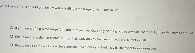 What basic criteria should you follow when crafting a message for your audience?
If you are crafting a message for a group of people, focus only on the group as a whole, not the subgroups that may be present.
Focus on the audience characteristics that apply only to the message you are currently crafting.
Focus on all of the audience characteristics, even ones you think may be irrelevant to your message.