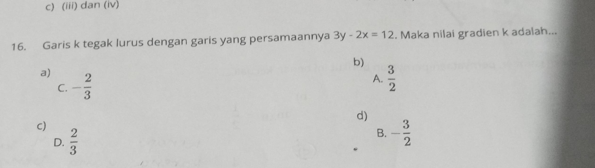 c) (iii) dan (iv)
16. Garis k tegak lurus dengan garis yang persamaannya 3y-2x=12. Maka nilai gradien k adalah...
b)
a) - 2/3   3/2 
A.
C.
d)
C)
D.  2/3 
B. - 3/2 