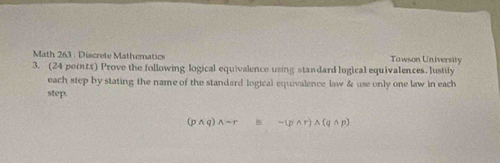 Math 263 : Discrete Mathematics Towson University 
3. (24 points) Prove the following logical equivalence using standard logical equivalences. Justify 
each step by stating the name of the standard lngical equivalence law & use only one law in each 
step.
(pwedge q)wedge sim requiv sim (pwedge r)wedge (qwedge p)