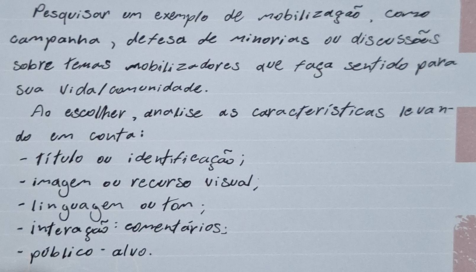 Pesquisar om exemple de mobilizagao, corro 
campanha, defesa de minorias ou discussees 
solore remas mobilizadores ave faga senfido para 
sua Vida/ comunidade. 
Ao escollher, analise as caracteristicas levan- 
do em conta: 
-litolo ou identificasao; 
imagen oo recorso visual; 
-linguagen ou fom; 
-interagao: comentarios: 
-poblico-alvo.