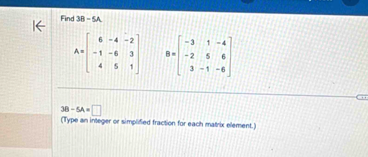 Find 3B - 5A.
A=beginbmatrix 6&-4&-2 -1&-6&3 4&5&1endbmatrix B=beginbmatrix -3&1&-4 -2&5&6 3&-1&-6endbmatrix
3B-5A=□
(Type an integer or simplified fraction for each matrix element.)