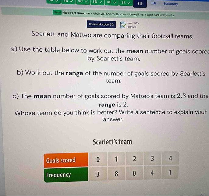 3D 3C 3D 3E 3F 3G 3H Summary 
New! Multi Part Question - when you answer this question we'll mark each part individually 
Calculator 
Bookwork code: 3G allowed 
Scarlett and Matteo are comparing their football teams. 
a) Use the table below to work out the mean number of goals scored 
by Scarlett's team. 
b) Work out the range of the number of goals scored by Scarlett's 
team. 
c) The mean number of goals scored by Matteo's team is 2.3 and the 
range is 2. 
Whose team do you think is better? Write a sentence to explain your 
answer. 
Scarlett’s team