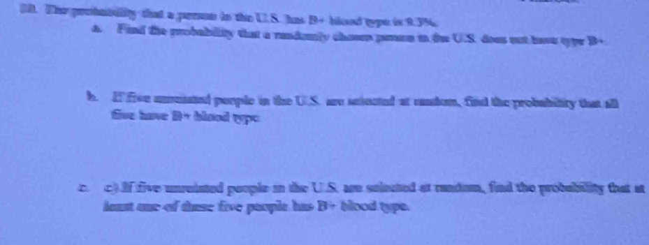 The prohtbulity that a pern in the US. has B+ bloed type is 9.3%
a. Find the probability that a rundomly chaem penan in the U.S. does out have typr B+ 
b. I fou unuiated porple in the U.S. are setected at candon, find the probubility that all 
tive have D+ blood typ= 
c. c).If five unreisted poople in the U.S. are seleated at random, find the probability that at 
least one of these five paople has B+ blood type.