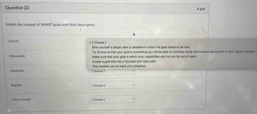 Match the concept of SMART goals with their description. 
Specific [ Choose ] 
Give yourself a target date or deadline in which the goal needs to be met. 
'Try to ensure that your goal is something you will be able to continue doing and incorporate as part of your regular routine/ 
Measurable Make sure that your goal is within your capabilities and not too far out of reach 
Create a goal that has a focused and clear path. 
This enables you to track your progress. 
Attainable [ Choose ] 
Realistic [ Choose ] 
Time-oriented [ Choose ]
