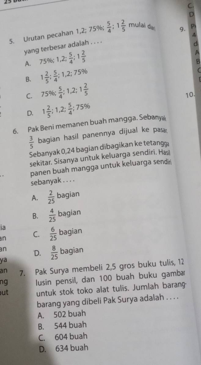 Urutan pecahan 1, 2; 75%;  5/4 ; 1 2/5  mulai dar
9.
4
yang terbesar adalah . . . . P
d
A. 75%; 1,2;  5/4 ; 1 2/5 
A
B
B. 1 2/5 ;  5/4 ; 1,2; 75%
C. 75%;  5/4 ; 1,2; 1 2/5  10.
D. 1 2/5 ; 1,2;  5/4 ; 75%
6. Pak Beni memanen buah mangga. Sebanyak
 3/5  bagian hasil panennya dijual ke pasar.
Sebanyak 0,24 bagian dibagikan ke tetangga
sekitar. Sisanya untuk keluarga sendiri. Hasil
panen buah mangga untuk keluarga sendiri
sebanyak . . . .
A.  2/25  bagian
B.  4/25  bagian
ia
an
C.  6/25  bagian
an D.  8/25  bagian
ya
an 7. Pak Surya membeli 2,5 gros buku tulis, 12
ng lusin pensil, dan 100 buah buku gambar
ut untuk stok toko alat tulis. Jumlah barang-
barang yang dibeli Pak Surya adalah . . . .
A. 502 buah
B. 544 buah
C. 604 buah
D. 634 buah