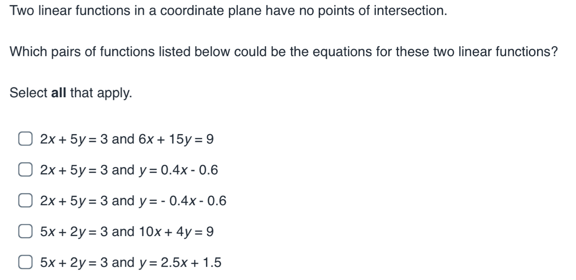 Two linear functions in a coordinate plane have no points of intersection.
Which pairs of functions listed below could be the equations for these two linear functions?
Select all that apply.
2x+5y=3 and 6x+15y=9
2x+5y=3 and y=0.4x-0.6
2x+5y=3 and y=-0.4x-0.6
5x+2y=3 and 10x+4y=9
5x+2y=3 and y=2.5x+1.5