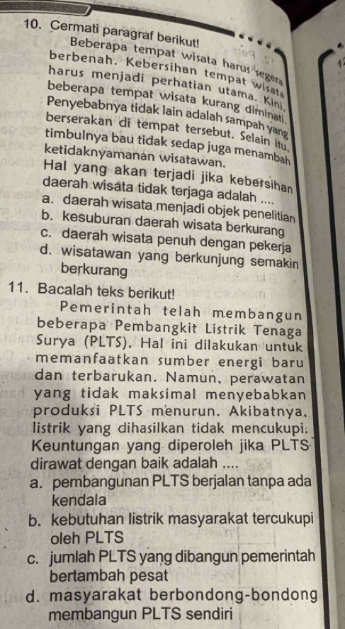 Cermati paragraf berikut!
Beberapa tempat wisata harus segera
berbenah. Kebersihan tempat wisat
harus menjadi perhatian utama. Kini
beberapa tempat wisata kurang diminati 
Penyebabnya tidak lain adalah sampah yang
berserakan di tempat tersebut. Selain itu
timbulnya bau tidak sedap juga menambah
ketidaknyamanan wisatawan.
Hal yang akan terjadi jika kebersihan
daerah wisata tidak terjaga adalah ....
a. daerah wisata menjadi objek penelitian
b. kesuburan daerah wisata berkurang
c. daerah wisata penuh dengan pekerja
d. wisatawan yang berkunjung semakin
berkurang
11. Bacalah teks berikut!
Pemerintah telah membangun
beberapa Pembangkit Listrik Tenaga
Surya (PLTS). Hal ini dilakukan untuk
memanfaatkan sumber energi baru
dan terbarukan. Namun, perawatan
yang tidak maksimal menyebabkan 
produksi PLTS menurun. Akibatnya,
listrik yang dihasilkan tidak mencukupi:
Keuntungan yang diperoleh jika PLTS
dirawat dengan baik adalah ....
a. pembangunan PLTS berjalan tanpa ada
kendala
b. kebutuhan listrik masyarakat tercukupi
oleh PLTS
c. jumlah PLTS yang dibangun pemerintah
bertambah pesat
d. masyarakat berbondong-bondong
membangun PLTS sendiri