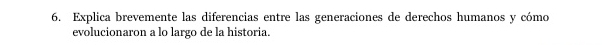 Explica brevemente las diferencias entre las generaciones de derechos humanos y cómo 
evolucionaron a lo largo de la historia.