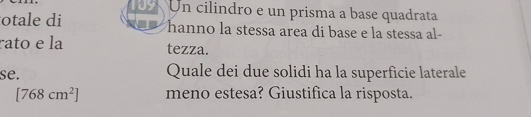 Un cilindro e un prisma a base quadrata 
otale di 
hanno la stessa area di base e la stessa al- 
rato e la tezza. 
se. 
Quale dei due solidi ha la superficie laterale
[768cm^2] meno estesa? Giustifica la risposta.