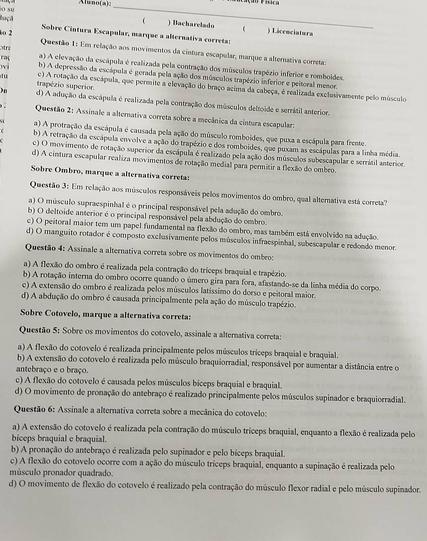 Aluno(a):
Fação Písica
luçã
_
io su ) Bacharelado
 ) Licenciatura
o 2

Sobre Cintura Escapular, marque a alternativa correta:
otra
Questão 1: Em relação aos movimentos da cintura escapular, marque a alternativa correta:
ɔvi
a) A elevação da escápula é realizada pela contração dos músculos trapézio inferior e romboides.
raç b) A depressão da escápula é gerada pela ação dos músculos trapézio inferior e peitoral menor.
trapézio superior.
tu c) A rotação da escápula, que permite a elevação do braço acima da cabeça, é realizada exclusivamente pelo músculo
)n d) A adução da escápula é realizada pela contração dos músculos deltoide e serrátil anterior.
Questão 2: Assinale a alternativa correta sobre a mecânica da cintura escapular:
a) A protração da escápula é causada pela ação do músculo romboides, que puxa a escápula para frente.
b) A retração da escápula envolve a ação do trapézio e dos romboides, que puxam as escápulas para a linha média.
c) O movimento de rotação superior da escápula é realizado pela ação dos músculos subescapular e serrátil anterior.
d) A cintura escapular realiza movimentos de rotação medial para permitir a flexão do ombro.
Sobre Ombro, marque a alternativa correta:
Questão 3: Em relação aos músculos responsáveis pelos movimentos do ombro, qual alternativa está correta?
a) O músculo supraespinhal é o principal responsável pela adução do ombro.
b) O deltoide anterior é o principal responsável pela abdução do ombro.
c) O peitoral maior tem um papel fundamental na flexão do ombro, mas também está envolvido na adução.
d) O manguito rotador é composto exclusivamente pelos músculos infraespinhal, subescapular e redondo menor.
Questão 4: Assinale a alternativa correta sobre os movimentos do ombro:
a) A flexão do ombro é realizada pela contração do tríceps braquial e trapézio.
b) A rotação interna do ombro ocorre quando o úmero gira para fora, afastando-se da linha média do corpo.
c) A extensão do ombro é realizada pelos músculos latíssimo do dorso e peitoral maior.
d) A abdução do ombro é causada principalmente pela ação do músculo trapézio.
Sobre Cotovelo, marque a alternativa correta:
Questão 5: Sobre os movimentos do cotovelo, assinale a alternativa correta:
a) A flexão do cotovelo é realizada principalmente pelos músculos tríceps braquial e braquial.
b) A extensão do cotovelo é realizada pelo músculo braquiorradial, responsável por aumentar a distância entre o
antebraço e o braço.
c) A flexão do cotovelo é causada pelos músculos bíceps braquial e braquial.
d) O movimento de pronação do antebraço é realizado principalmente pelos músculos supinador e braquiorradial.
Questão 6: Assinale a alternativa correta sobre a mecânica do cotovelo:
a) A extensão do cotovelo é realizada pela contração do músculo tríceps braquial, enquanto a flexão é realizada pelo
bíceps braquial e braquial.
b) A pronação do antebraço é realizada pelo supinador e pelo bíceps braquial.
c) A flexão do cotovelo ocorre com a ação do músculo tríceps braquial, enquanto a supinação é realizada pelo
músculo pronador quadrado.
d) O movimento de flexão do cotovelo é realizado pela contração do músculo flexor radial e pelo músculo supinador.