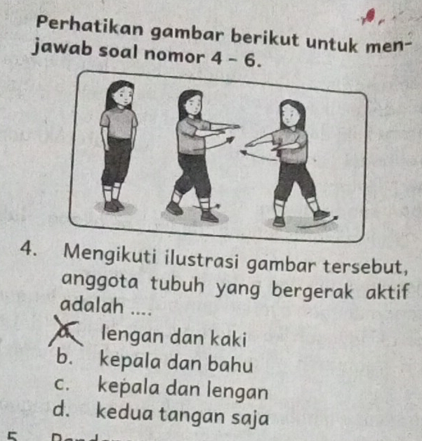 Perhatikan gambar berikut untuk men-
jawab soal nomor 4-6. 
4. Mengikuti ilustrasi gambar tersebut,
anggota tubuh yang bergerak aktif
adalah ....
a lengan dan kaki
b. kepala dan bahu
c. kepala dan lengan
d. kedua tangan saja
^