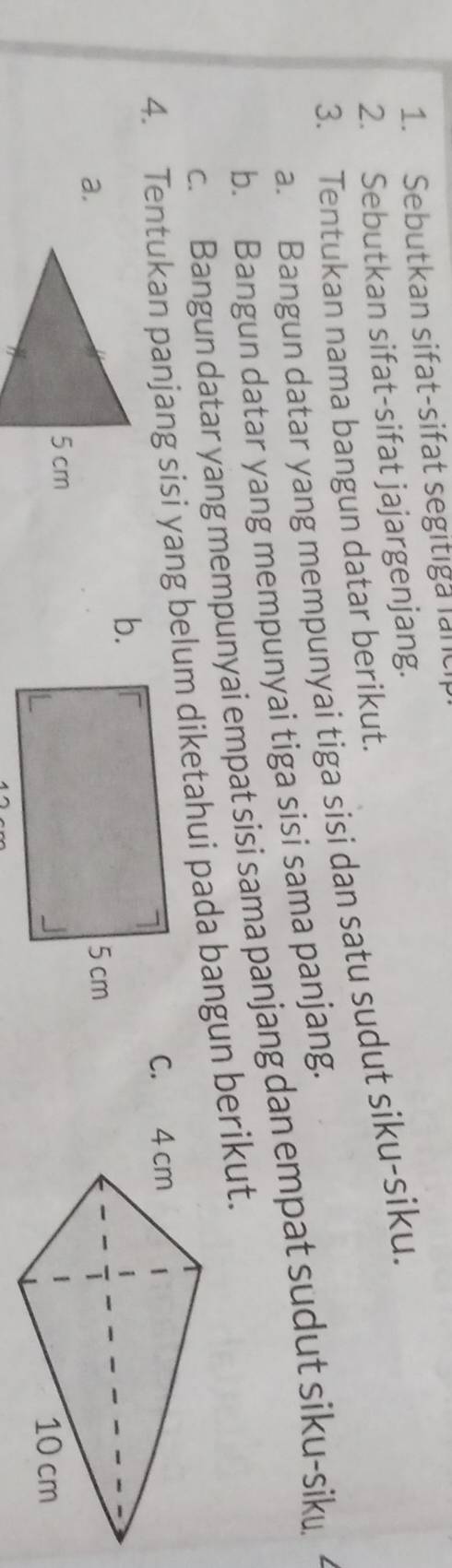 Sebutkan sifat-sifat segitiga land 
2. Sebutkan sifat-sifat jajargenjang. 
3. Tentukan nama bangun datar berikut. 
a. Bangun datar yang mempunyai tiga sisi dan satu sudut siku-siku. 
b. Bangun datar yang mempunyai tiga sisi sama panjang. 
c. Bangun datar yang mempunyai empat sisi sama panjang dan empat sudut siku-sik 
4. Tentukan panjang sisi yang belum diketahui pada bangun berikut. 
C. 
b. 
a.