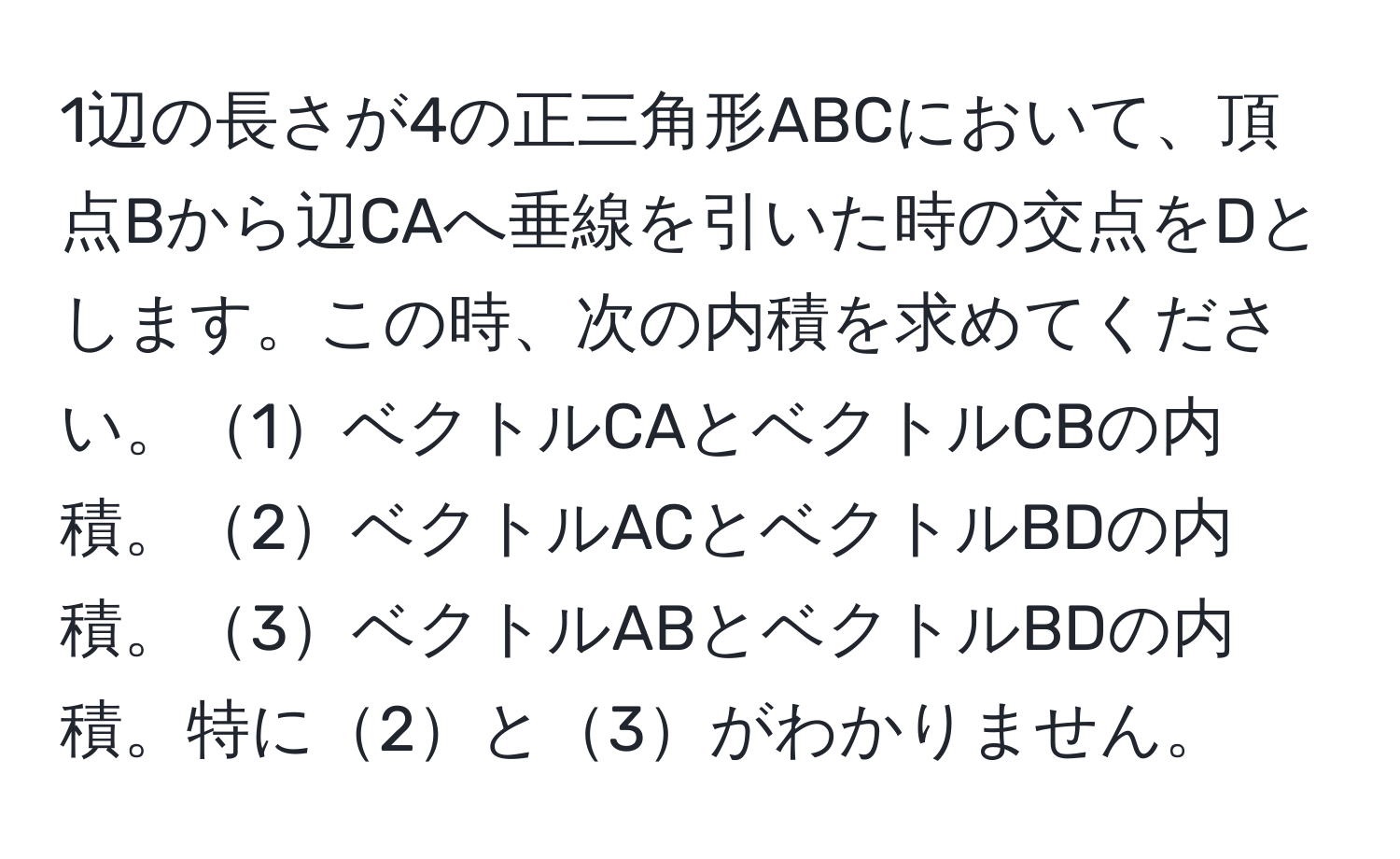 1辺の長さが4の正三角形ABCにおいて、頂点Bから辺CAへ垂線を引いた時の交点をDとします。この時、次の内積を求めてください。1ベクトルCAとベクトルCBの内積。2ベクトルACとベクトルBDの内積。3ベクトルABとベクトルBDの内積。特に2と3がわかりません。