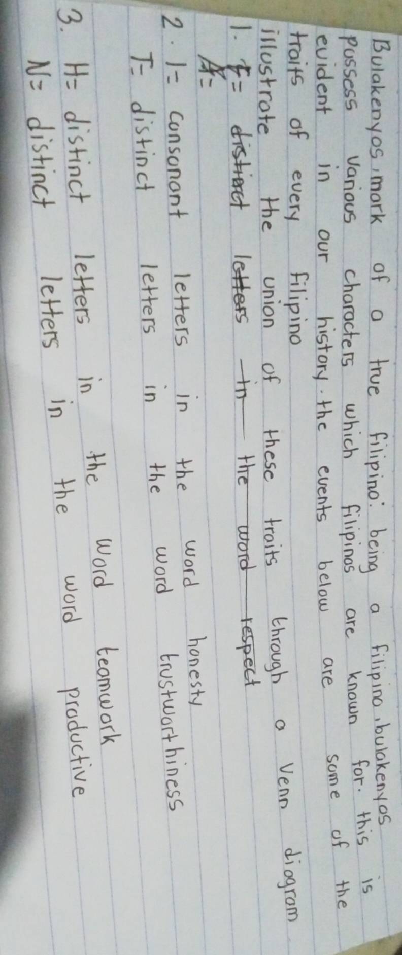 Bulakenyos, mark of a true filipino: being a filipino, bulakenyos 
passess various characters which filipinos are known for. this is 
evident in our history the events below are some of the 
traits of every filipino 
illustrate the union of these traits through a Venn diogram 
1. F=
A=
2. 1= consonont letters in the word honesty
T= distinct letters in the word trustworthiness 
3. H= distinct letters in the Word teomwork
N= distinct letters in the word productive