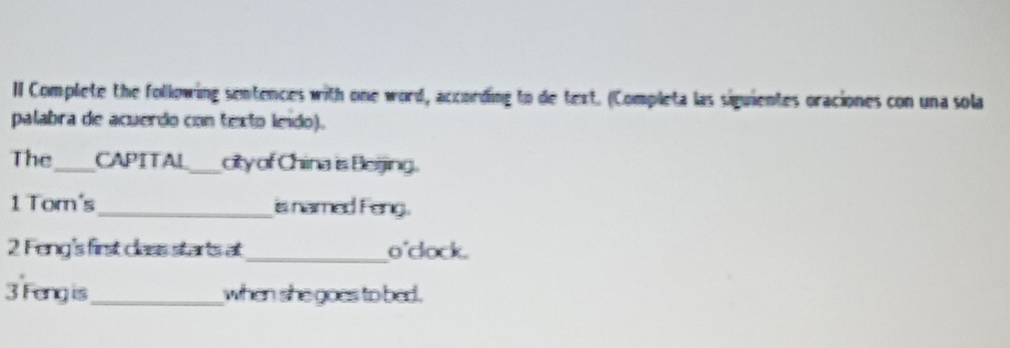 Complete the following sentences with one word, according to de text. (Completa las siguientes oraciones con una sola 
palabra de acuerdo con texto leido). 
The_ CAPITAL_ city of China is Beijing. 
1 Tom's_ is named Feng. 
2 Feng's first class starts at_ o'dock. 
3 Feng is_ when she goes to bed.