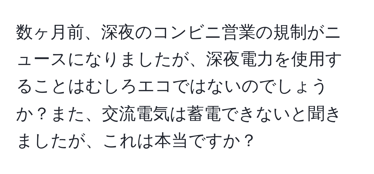 数ヶ月前、深夜のコンビニ営業の規制がニュースになりましたが、深夜電力を使用することはむしろエコではないのでしょうか？また、交流電気は蓄電できないと聞きましたが、これは本当ですか？