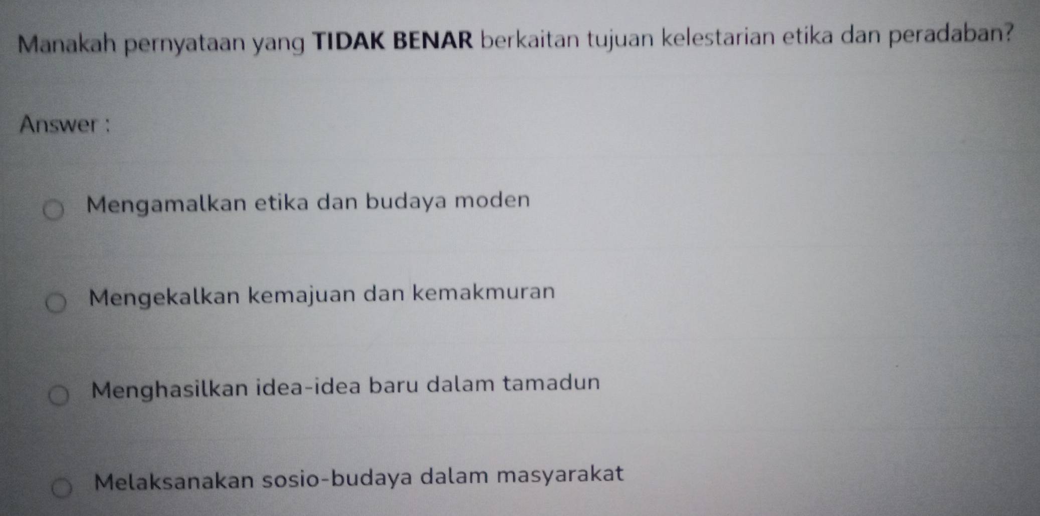 Manakah pernyataan yang TIDAK BENAR berkaitan tujuan kelestarian etika dan peradaban?
Answer :
Mengamalkan etika dan budaya moden
Mengekalkan kemajuan dan kemakmuran
Menghasilkan idea-idea baru dalam tamadun
Melaksanakan sosio-budaya dalam masyarakat