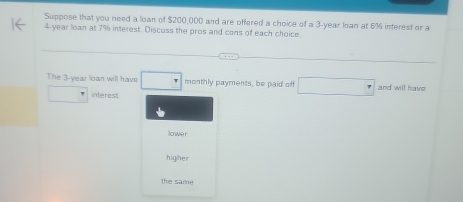 Suppose that you need a loan of $200,000 and are offered a choice of a 3-year loan at 6% interest or a
4-year loan at 7% interest. Discuss the pros and cons of each choice. 
The 3-year loan will have monthly payments, be paid of and will have 
interest 
lowe r 
higher 
the same