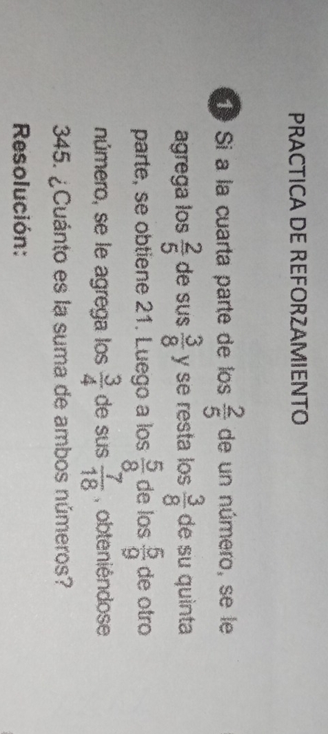 PRACTICA DE REFORZAMIENTO 
1º Si a la cuarta parte de los  2/5  de un número, se le 
agrega los  2/5  de sus  3/8  y se resta los  3/8  de su quinta 
parte, se obtiene 21. Luego a los  5/8  de los  5/9  de otro 
número, se le agrega los  3/4  de sus  7/18  ,obteniéndose 
345. ¿Cuánto es la suma de ambos números? 
Resolución: