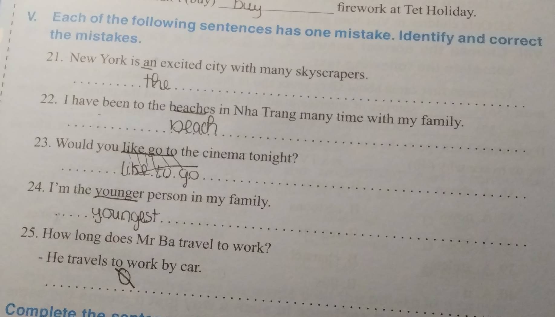 firework at Tet Holiday. 
V. Each of the following sentences has one mistake. Identify and correct 
the mistakes. 
_ 
_ 
21. New York is an excited city with many skyscrapers. 
_ 
_ 
22. I have been to the beaches in Nha Trang many time with my family. 
_ 
23. Would you like go to the cinema tonight? 
_ 
24. I’m the younger person in my family. 
_ 
_ 
a 
25. How long does Mr Ba travel to work? 
- He travels to work by car. 
_ 
_ 
Complete the