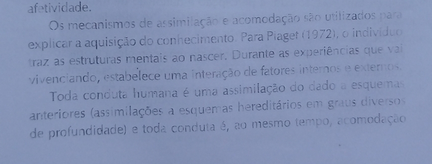 afetividade. 
Os mecanismos de assimilação e acomodação são utilizados para 
explicar a aquisição do conhecimento. Para Piaget (1972), o indivíduo 
traz as estruturas mentais ao nascer. Durante as experiências que vai 
vivenciando, estabelece uma interação de fatores internos e externos. 
Toda conduta humana é uma assimilação do dado a esquemas 
anteriores (assimilações a esquemas hereditários em graus diversos 
de profundidade) e toda conduta é, ao mesmo tempo, acomodação