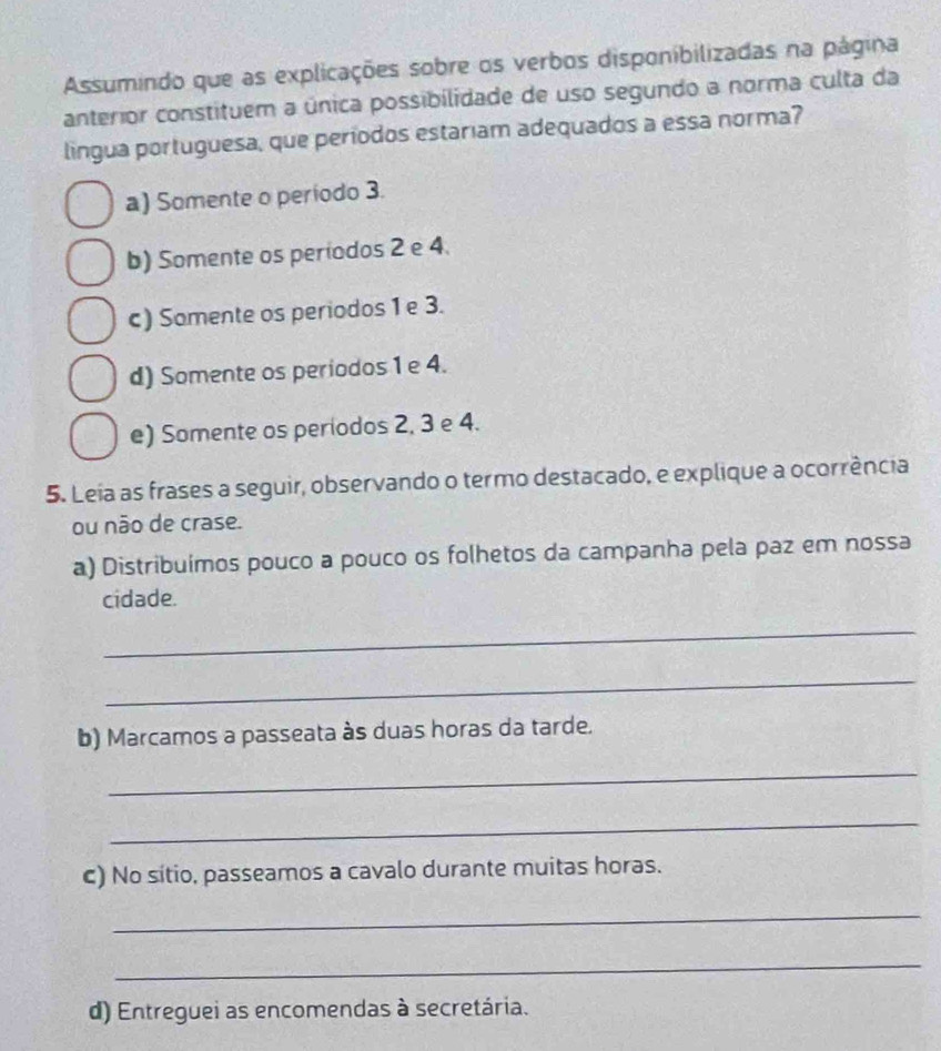 Assumindo que as explicações sobre os verbos disponibilizadas na página
anterior constituem a única possibilidade de uso segundo a norma culta da
lingua portuguesa, que períodos estariam adequados a essa norma?
a) Somente o período 3.
b) Somente os periodos 2 e 4.
c) Somente os periodos 1 e 3.
d) Somente os periodos 1 e 4.
e) Somente os períodos 2, 3 e 4.
5. Leia as frases a seguir, observando o termo destacado, e explique a ocorrência
ou não de crase.
a) Distribuímos pouco a pouco os folhetos da campanha pela paz em nossa
cidade.
_
_
b) Marcamos a passeata às duas horas da tarde.
_
_
c) No sítio, passeamos a cavalo durante muitas horas.
_
_
d) Entreguei as encomendas à secretária.