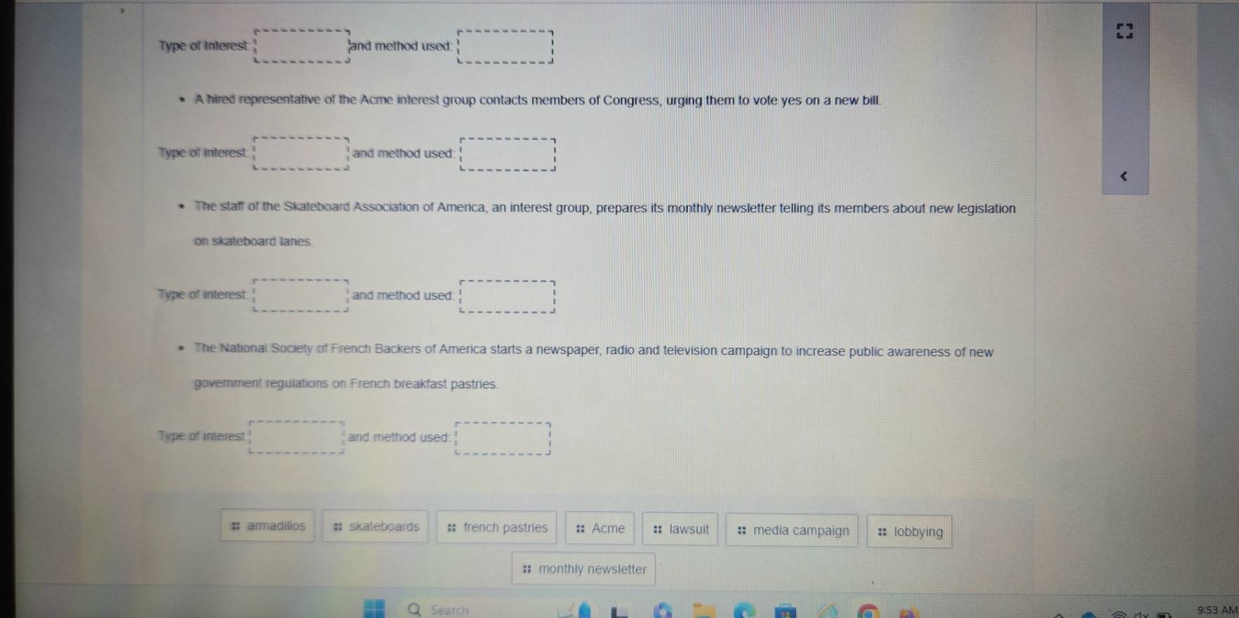 Type of Interest □ and method used: □ 
A hired representative of the Acme interest group contacts members of Congress, urging them to vote yes on a new bill. 
Type of interest □ and method used □ 
The staff of the Skateboard Association of America, an interest group, prepares its monthly newsletter telling its members about new legislation 
on skateboard lanes 
Type of interest □ and method used □ 
The National Society of French Backers of America starts a newspaper, radio and television campaign to increase public awareness of new 
government regulations on French breakfast pastries. 
Type of interest □ and method used □ 
# armadílios # skateboards # french pastries :: Acme :: lawsuit : media campaign :: lobbying 
: monthly newsletter 
Q Search 
9:53 AM