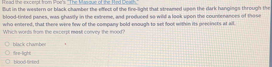 Read the excerpt from Poe's "The Masque of the Red Death."
But in the western or black chamber the effect of the fire-light that streamed upon the dark hangings through the
blood-tinted panes, was ghastly in the extreme, and produced so wild a look upon the countenances of those
who entered, that there were few of the company bold enough to set foot within its precincts at all.
Which words from the excerpt most convey the mood?
black chamber
fire-light
blood-tinted