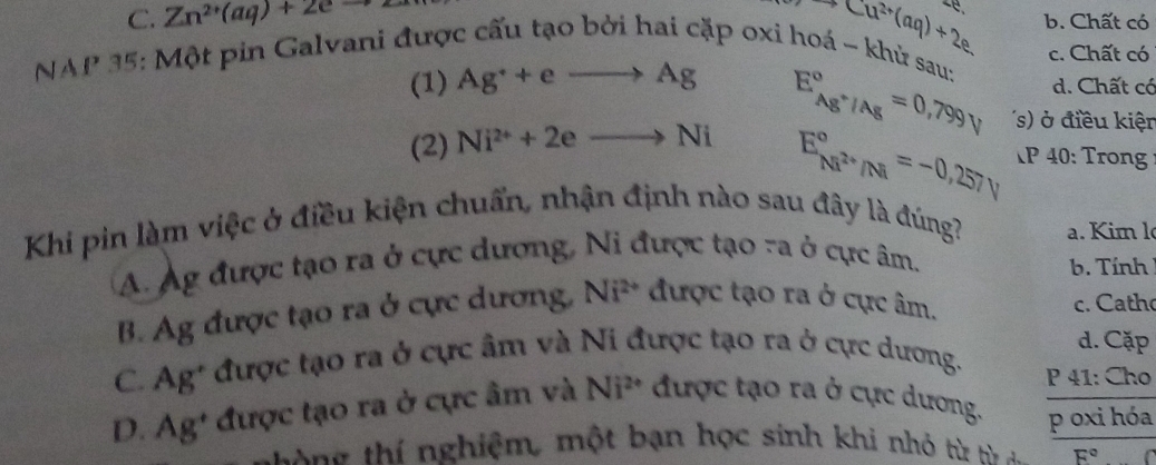 -Cu^(2+)(aq)+2e
C. Zn^(2+)(aq)+2eto b. Chất có
c. Chất có
NAP 35: Một pin Galvani được cấu tạo bởi hai cặp oxi hoá ~ khử sau:
(1) Ag^++eto Ag d. Chất có
(2) Ni^(2+)+2eto Ni E_Ag^+/Ag^circ =0,799V s' điều kiện
E_Ni^(2+)/Ni^circ =-0,257V P 40: Trong
Khi pin làm việc ở điều kiện chuẩn, nhận định nào sau đây là đúng? . Kim l
A. Ag được tạo ra ở cực dương, Ni được tạo ra ở cực âm.
b. Tính
B. Ag được tạo ra ở cực dương, Ni^(2+) được tạo ra ở cực âm. c. Catho
d. Cặp
C. Ag* được tạo ra ở cực âm và Ni được tạo ra ở cực dương. P 41: Cho
D. Ag' được tạo ra ở cực âm và Ni^(2+) được tạo ra ở cực dương. p oxi hóa
T g hí nghiệm, một bạn học sinh khi nhó t từ F°