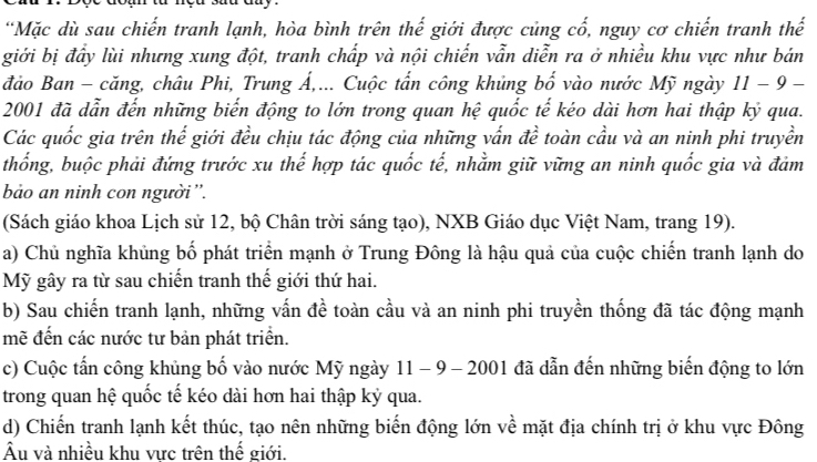 Mặc dù sau chiến tranh lạnh, hòa bình trên thế giới được củng cổ, nguy cơ chiến tranh thế
giới bị đầy lùi nhưng xung đột, tranh chấp và nội chiến vẫn diễn ra ở nhiều khu vực như bán
đảo Ban - căng, châu Phi, Trung Á,... Cuộc tấn công khủng bố vào nước Mỹ ngày 11 − 9 -
2001 đã dẫn đến những biến động to lớn trong quan hệ quốc tế kéo dài hơn hai thập kỷ qua.
Các quốc gia trên thế giới đều chịu tác động của những vấn đề toàn cầu và an ninh phi truyền
thống, buộc phải đứng trước xu thế hợp tác quốc tế, nhằm giữ vững an ninh quốc gia và đảm
bảo an ninh con người''.
(Sách giáo khoa Lịch sử 12, bộ Chân trời sáng tạo), NXB Giáo dục Việt Nam, trang 19).
a) Chủ nghĩa khủng bố phát triển mạnh ở Trung Đông là hậu quả của cuộc chiến tranh lạnh do
Mỹ gây ra từ sau chiến tranh thế giới thứ hai.
b) Sau chiến tranh lạnh, những vấn đề toàn cầu và an ninh phi truyền thống đã tác động mạnh
mẽ đến các nước tư bản phát triển.
c) Cuộc tấn công khủng bố vào nước Mỹ ngày 11 - 9 - 2001 đã dẫn đến những biến động to lớn
trong quan hệ quốc tế kéo dài hơn hai thập kỷ qua.
d) Chiến tranh lạnh kết thúc, tạo nên những biến động lớn về mặt địa chính trị ở khu vực Đông
Âu và nhiều khu vực trên thế giới.