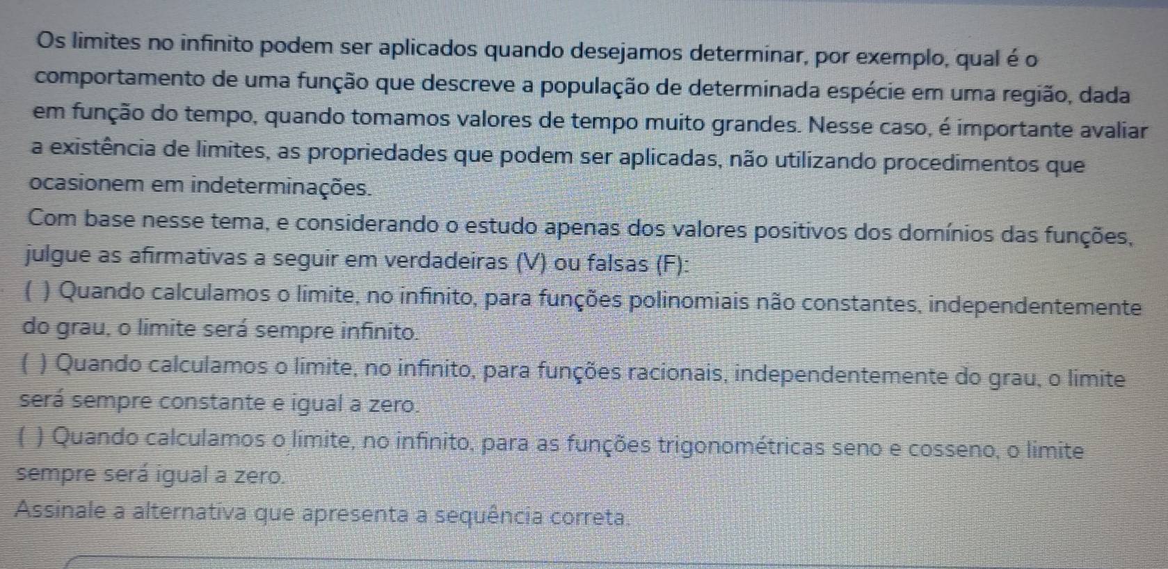 Os limites no infinito podem ser aplicados quando desejamos determinar, por exemplo, qual é o 
comportamento de uma função que descreve a população de determinada espécie em uma região, dada 
em função do tempo, quando tomamos valores de tempo muito grandes. Nesse caso, é importante avaliar 
a existência de limites, as propriedades que podem ser aplicadas, não utilizando procedimentos que 
ocasionem em indeterminações. 
Com base nesse tema, e considerando o estudo apenas dos valores positivos dos domínios das funções, 
julgue as afirmativas a seguir em verdadeiras (V) ou falsas (F) 
( ) Quando calculamos o limite, no infinito, para funções polinomiais não constantes, independentemente 
do grau, o limite será sempre infinito. 
( ) Quando calculamos o límite, no infinito, para funções racionais, independentemente do grau, o limite 
será sempre constante e igual a zero. 
( ) Quando calculamos o límite, no infinito, para as funções trigonométricas seno e cosseno, o limite 
sempre será igual a zero. 
Assinale a alternativa que apresenta a sequência correta.