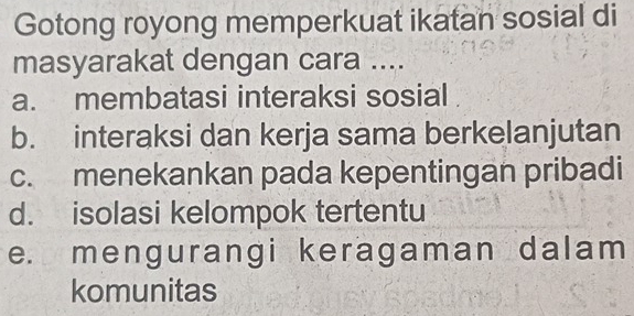 Gotong royong memperkuat ikatan sosial di
masyarakat dengan cara ....
a. membatasi interaksi sosial
b. interaksi dan kerja sama berkelanjutan
c. menekankan pada kepentingan pribadi
d. isolasi kelompok tertentu
e. mengurangi keragaman dalam
komunitas