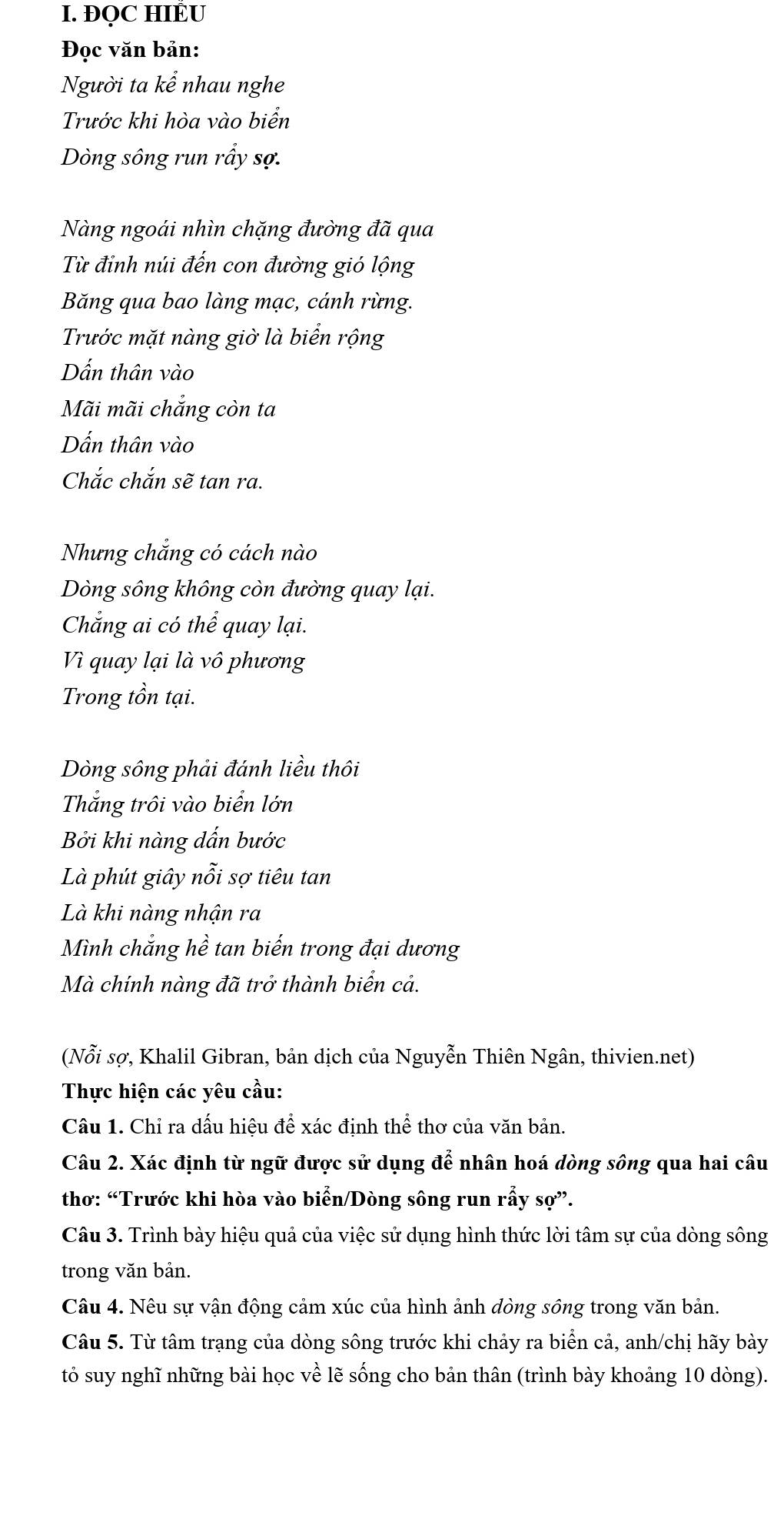 ĐQC HIÊU 
Đọc văn bản: 
Người ta kể nhau nghe 
Trước khi hòa vào biển 
Dòng sông run rầy sợ. 
Nàng ngoái nhìn chặng đường đã qua 
Từ đỉnh núi đến con đường gió lộng 
Băng qua bao làng mạc, cánh rừng. 
Trước mặt nàng giờ là biển rộng 
Dẫn thân vào 
Mãi mãi chắng còn ta 
Dấn thân vào 
Chắc chắn sẽ tan ra. 
Nhưng chắng có cách nào 
Dòng sông không còn đường quay lại. 
Chắng ai có thể quay lại. 
Vì quay lại là vô phương 
Trong tồn tại. 
Dòng sông phải đánh liều thôi 
Thắng trôi vào biển lớn 
Bởi khi nàng dấn bước 
Là phút giây nỗi sợ tiêu tan 
Là khi nàng nhận ra 
Mình chắng hề tan biến trong đại dương 
Mà chính nàng đã trở thành biển cả. 
(Nỗi sợ, Khalil Gibran, bản dịch của Nguyễn Thiên Ngân, thivien.net) 
Thực hiện các yêu cầu: 
Câu 1. Chỉ ra dấu hiệu để xác định thể thơ của văn bản. 
Câu 2. Xác định từ ngữ được sử dụng để nhân hoá dòng sông qua hai câu 
thơ: “Trước khi hòa vào biển/Dòng sông run rẫy sợ”. 
Câu 3. Trình bày hiệu quả của việc sử dụng hình thức lời tâm sự của dòng sông 
trong văn bản. 
Câu 4. Nêu sự vận động cảm xúc của hình ảnh dòng sông trong văn bản. 
Câu 5. Từ tâm trạng của dòng sông trước khi chảy ra biển cả, anh/chị hãy bày 
tỏ suy nghĩ những bài học về lẽ sống cho bản thân (trình bày khoảng 10 dòng).